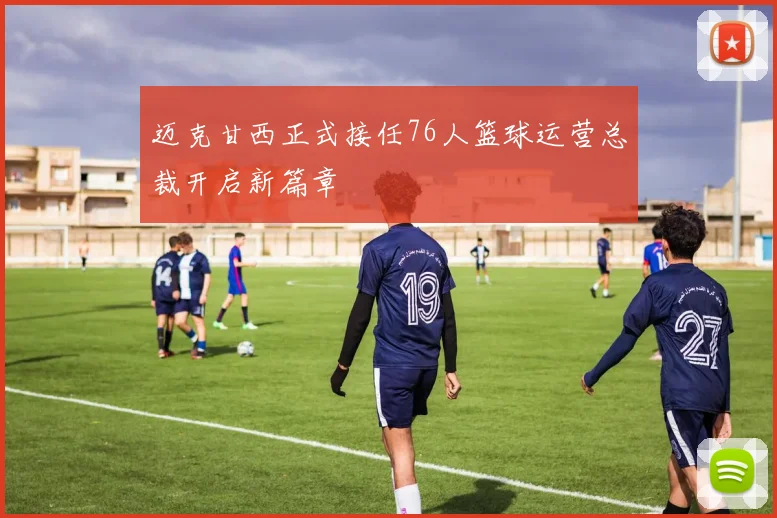 迈克甘西正式接任76人篮球运营总裁开启新篇章