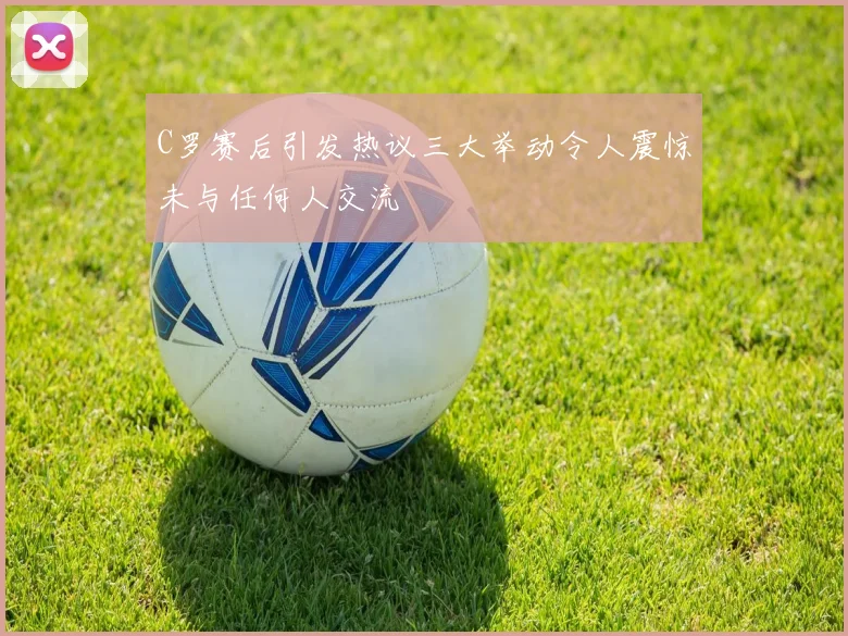 C罗赛后引发热议三大举动令人震惊未与任何人交流