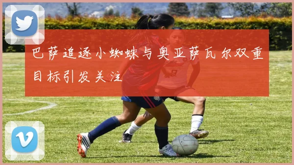 巴萨追逐小蜘蛛与奥亚萨瓦尔双重目标引发关注