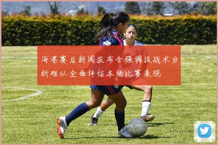 海港赛后新闻发布会强调技战术分析难以全面评估本场比赛表现