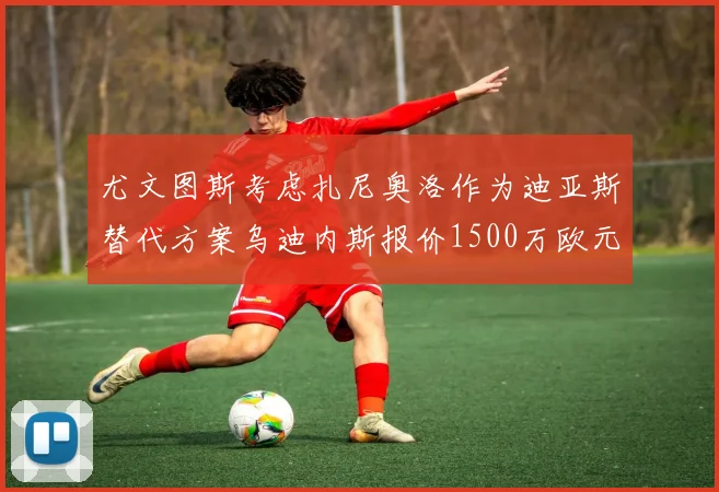 尤文图斯考虑扎尼奥洛作为迪亚斯替代方案乌迪内斯报价1500万欧元起步