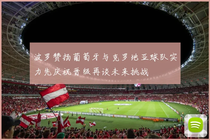 波罗赞扬葡萄牙与克罗地亚球队实力先庆祝晋级再谈未来挑战