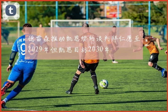 德雷森推动凯恩续约谈判拜仁愿至2029年但凯恩目标2030年