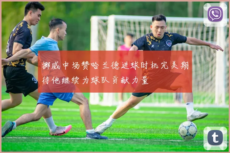 挪威中场赞哈兰德进球时机完美期待他继续为球队贡献力量