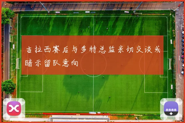 吉拉西赛后与多特总监亲切交谈或暗示留队意向