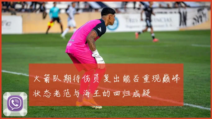 火箭队期待伤员复出能否重现巅峰状态老范与海王的回归成疑