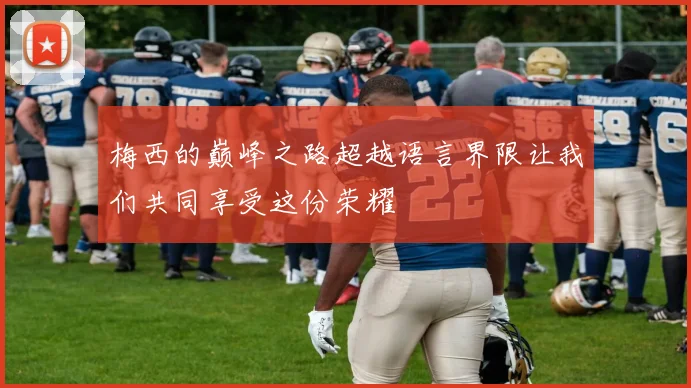 梅西的巅峰之路超越语言界限让我们共同享受这份荣耀