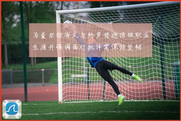 马奎尔称海文与约罗将迎顶级职业生涯并强调面对批评需保持坚韧