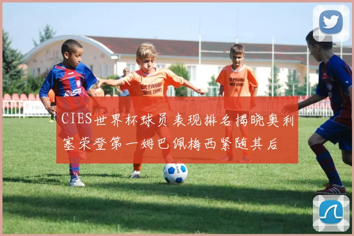 CIES世界杯球员表现排名揭晓奥利塞荣登第一姆巴佩梅西紧随其后