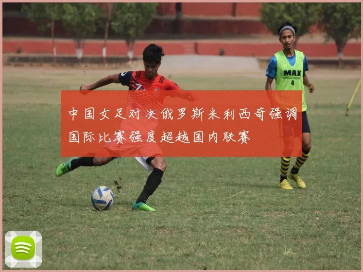 中国女足对决俄罗斯米利西奇强调国际比赛强度超越国内联赛
